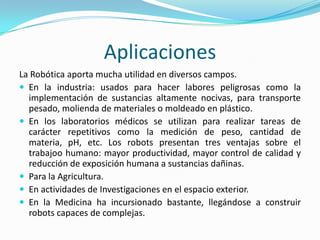Aplicaciones
La Robótica aporta mucha utilidad en diversos campos.
 En la industria: usados para hacer labores peligrosas como la
implementación de sustancias altamente nocivas, para transporte
pesado, molienda de materiales o moldeado en plástico.
 En los laboratorios médicos se utilizan para realizar tareas de
carácter repetitivos como la medición de peso, cantidad de
materia, pH, etc. Los robots presentan tres ventajas sobre el
trabajoo humano: mayor productividad, mayor control de calidad y
reducción de exposición humana a sustancias dañinas.
 Para la Agricultura.
 En actividades de Investigaciones en el espacio exterior.
 En la Medicina ha incursionado bastante, llegándose a construir
robots capaces de complejas.
 