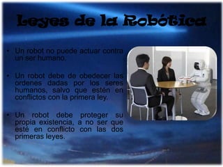 Leyes de la RobóticaUn robot no puede actuar contra un ser humano.Un robot debe de obedecer las ordenes dadas por los seres humanos, salvo que estén en conflictos con la primera ley.Un robot debe proteger su propia existencia, a no ser que esté en conflicto con las dos primeras leyes.