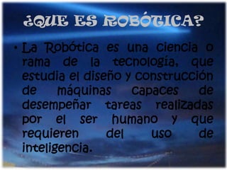 ¿QUE ES ROBÓTICA?La Robótica es una ciencia o rama de la tecnología, que estudia el diseño y construcción de máquinas capaces de desempeñar tareas realizadas por el ser humano y que requieren del uso de inteligencia.