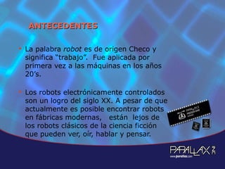 ANTECEDENTES La palabra  robot  es de origen Checo y significa “trabajo”.  Fue aplicada por primera vez a las máquinas en los años 20’s. Los robots electrónicamente controlados son un logro del siglo XX. A pesar de que actualmente es posible encontrar robots en fábricas modernas,  están  lejos de los robots clásicos de la ciencia ficción que pueden ver, oír, hablar y pensar.  