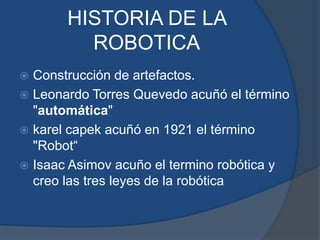 HISTORIA DE LA
ROBOTICA
 Construcción de artefactos.
 Leonardo Torres Quevedo acuñó el término
"automática"
 karel capek acuñó en 1921 el término
"Robot“
 Isaac Asimov acuño el termino robótica y
creo las tres leyes de la robótica
 