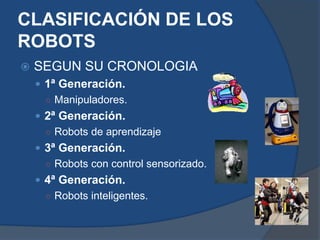  SEGUN SU CRONOLOGIA
 1ª Generación.
○ Manipuladores.
 2ª Generación.
○ Robots de aprendizaje
 3ª Generación.
○ Robots con control sensorizado.
 4ª Generación.
○ Robots inteligentes.
CLASIFICACIÓN DE LOS
ROBOTS
 