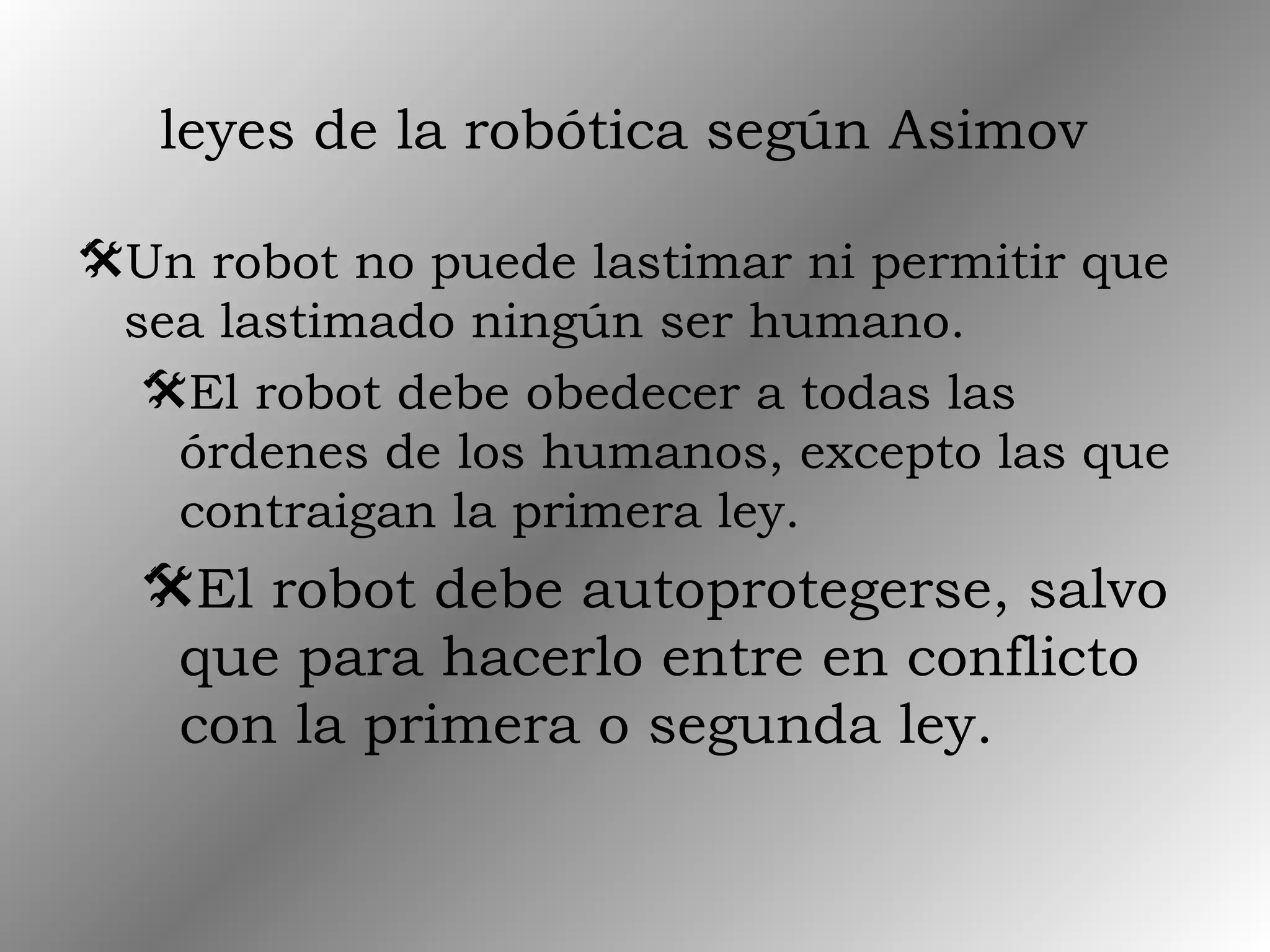 leyes de la robótica según Asimov
Un robot no puede lastimar ni permitir que
sea lastimado ningún ser humano.
El robot debe obedecer a todas las
órdenes de los humanos, excepto las que
contraigan la primera ley.
El robot debe autoprotegerse, salvo
que para hacerlo entre en conflicto
con la primera o segunda ley.
 