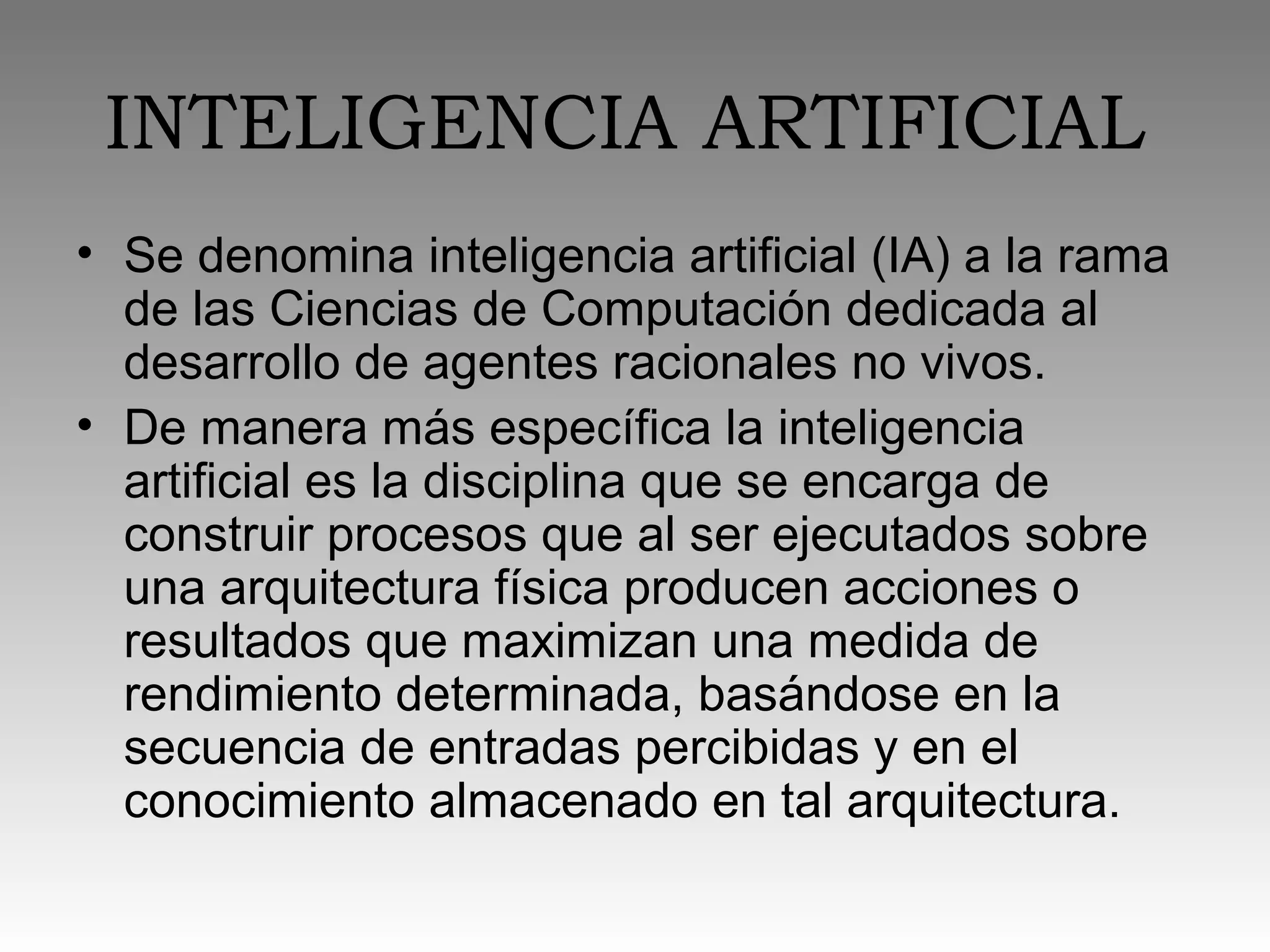 INTELIGENCIA ARTIFICIAL
• Se denomina inteligencia artificial (IA) a la rama
de las Ciencias de Computación dedicada al
desarrollo de agentes racionales no vivos.
• De manera más específica la inteligencia
artificial es la disciplina que se encarga de
construir procesos que al ser ejecutados sobre
una arquitectura física producen acciones o
resultados que maximizan una medida de
rendimiento determinada, basándose en la
secuencia de entradas percibidas y en el
conocimiento almacenado en tal arquitectura.
 