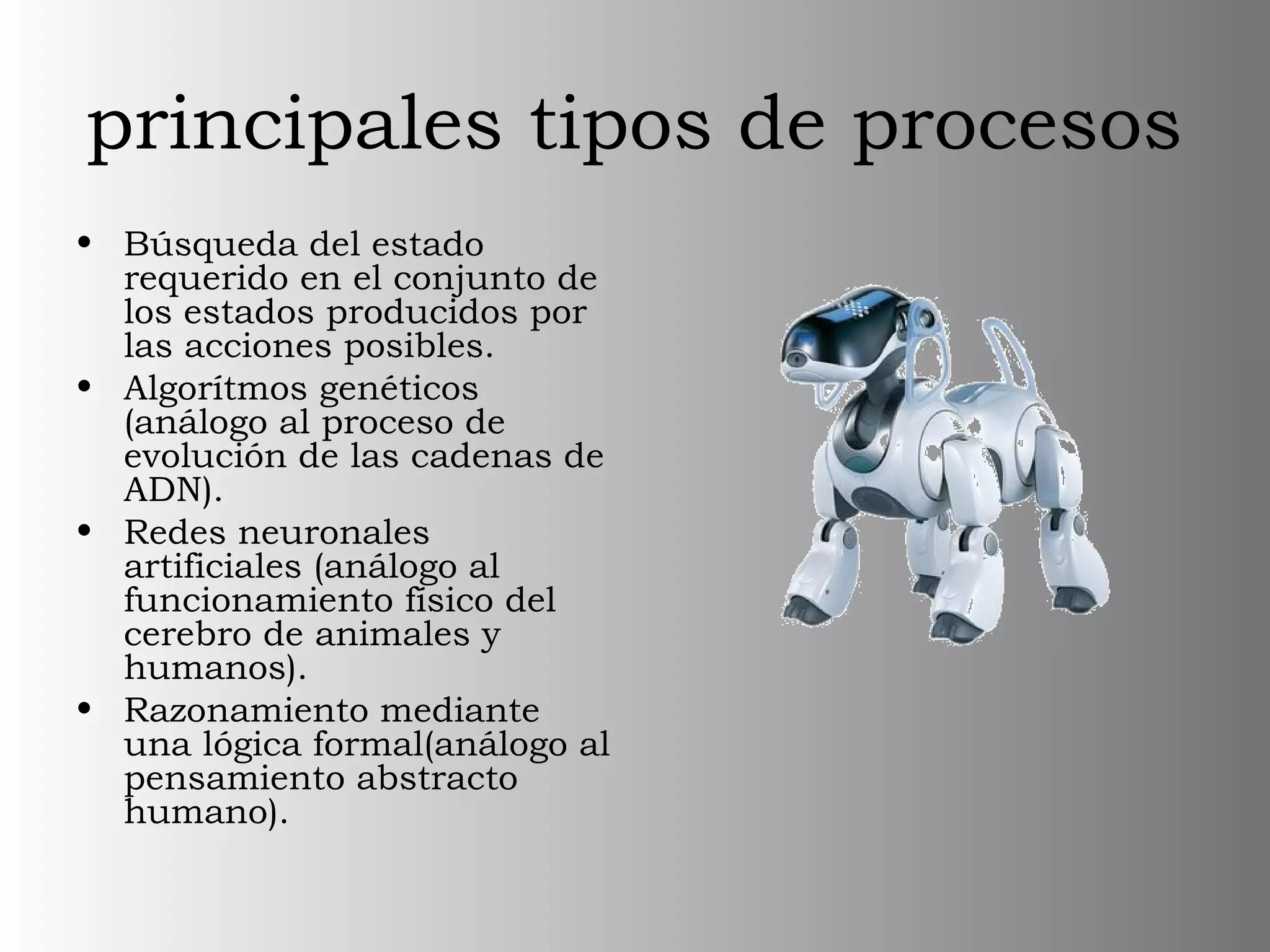 principales tipos de procesos
• Búsqueda del estado
requerido en el conjunto de
los estados producidos por
las acciones posibles.
• Algorítmos genéticos
(análogo al proceso de
evolución de las cadenas de
ADN).
• Redes neuronales
artificiales (análogo al
funcionamiento físico del
cerebro de animales y
humanos).
• Razonamiento mediante
una lógica formal(análogo al
pensamiento abstracto
humano).
 