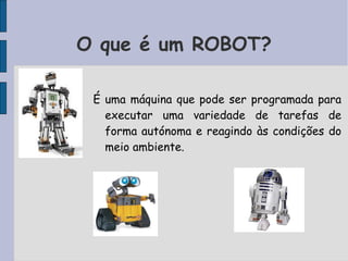 É uma máquina que pode ser programada para
executar uma variedade de tarefas de
forma autónoma e reagindo às condições do
meio ambiente.
O que é um ROBOT?
 