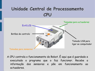 Unidade Central de Processamento
CPU
A CPU controla o funcionamento do Robot. É aqui que é guardado e
executado o programa que o faz funcionar. Recebe a
informação dos sensores e põe em funcionamento ao
actuadores.
Tomadas para sensores
Botões de controlo
Ecrã LCD
Tomadas para actuadores
Tomada USB para
ligar ao computador
 