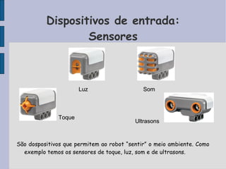 Dispositivos de entrada:
Sensores
São dospositivos que permitem ao robot “sentir” o meio ambiente. Como
exemplo temos os sensores de toque, luz, som e de ultrasons.
ToqueToque
LuzLuz SomSom
UltrasonsUltrasons
 