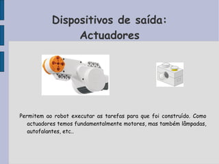 Dispositivos de saída:
Actuadores
Permitem ao robot executar as tarefas para que foi construído. Como
actuadores temos fundamentalmente motores, mas também lâmpadas,
autofalantes, etc..
 