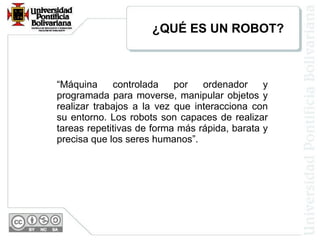 “ Máquina controlada por ordenador y programada para moverse, manipular objetos y realizar trabajos a la vez que interacciona con su entorno. Los robots son capaces de realizar tareas repetitivas de forma más rápida, barata y precisa que los seres humanos”. ¿QUÉ ES UN ROBOT? 