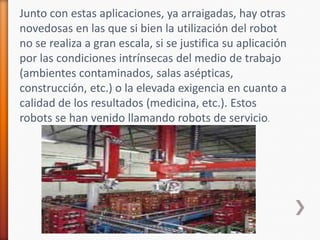 Junto con estas aplicaciones, ya arraigadas, hay otras novedosas en las que si bien la utilización del robot no se realiza a gran escala, si se justifica su aplicación por las condiciones intrínsecas del medio de trabajo (ambientes contaminados, salas asépticas, construcción, etc.) o la elevada exigencia en cuanto a calidad de los resultados (medicina, etc.). Estos robots se han venido llamando robots de servicio.