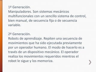 1ª Generación.Manipuladores. Son sistemas mecánicos multifuncionales con un sencillo sistema de control, bien manual, de secuencia fija o de secuencia variable.2ª Generación.Robots de aprendizaje. Repiten una secuencia de movimientos que ha sido ejecutada previamente por un operador humano. El modo de hacerlo es a través de un dispositivo mecánico. El operador realiza los movimientos requeridos mientras el robot le sigue y los memoriza.