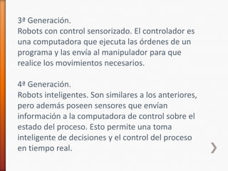 3ª Generación.Robots con control sensorizado. El controlador es una computadora que ejecuta las órdenes de un programa y las envía al manipulador para que realice los movimientos necesarios.4ª Generación.Robots inteligentes. Son similares a los anteriores, pero además poseen sensores que envían información a la computadora de control sobre el estado del proceso. Esto permite una toma inteligente de decisiones y el control del proceso en tiempo real.