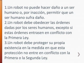 1.Un robot no puede hacer daño a un ser humano o, por inacción, permitir que un ser humano sufra daño.2.Un robot debe obedecer las órdenes dadas por los seres humanos, excepto si estas órdenes entrasen en conflicto con la Primera Ley.3.Un robot debe proteger su propia existencia en la medida en que esta protección no entre en conflicto con la Primera o la Segunda Ley.
