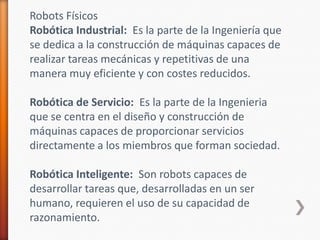 Robots FísicosRobótica Industrial:  Es la parte de la Ingeniería que se dedica a la construcción de máquinas capaces de realizar tareas mecánicas y repetitivas de una manera muy eficiente y con costes reducidos. Robótica de Servicio:  Es la parte de la Ingenieria que se centra en el diseño y construcción de máquinas capaces de proporcionar servicios directamente a los miembros que forman sociedad. Robótica Inteligente:  Son robots capaces de desarrollar tareas que, desarrolladas en un ser humano, requieren el uso de su capacidad de razonamiento. 