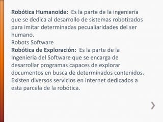 Robótica Humanoide:  Es la parte de la ingeniería que se dedica al desarrollo de sistemas robotizados para imitar determinadas pecualiaridades del ser humano.Robots SoftwareRobótica de Exploración:  Es la parte de la Ingenieria del Software que se encarga de desarrollar programas capaces de explorar documentos en busca de determinados contenidos. Existen diversos servicios en Internet dedicados a esta parcela de la robótica.