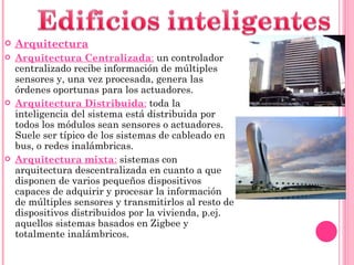 Arquitectura Arquitectura Centralizada :  un controlador centralizado recibe información de múltiples sensores y, una vez procesada, genera las órdenes oportunas para los actuadores. Arquitectura Distribuida :  toda la inteligencia del sistema está distribuida por todos los módulos sean sensores o actuadores. Suele ser típico de los sistemas de cableado en bus, o redes inalámbricas. Arquitectura mixta :  sistemas con arquitectura descentralizada en cuanto a que disponen de varios pequeños dispositivos capaces de adquirir y procesar la información de múltiples sensores y transmitirlos al resto de dispositivos distribuidos por la vivienda, p.ej. aquellos sistemas basados en Zigbee y totalmente inalámbricos. 