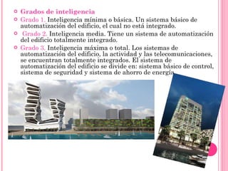Grados de inteligencia Grado 1.  Inteligencia mínima o básica. Un sistema básico de automatización del edificio, el cual no está integrado. Grado 2.  Inteligencia media. Tiene un sistema de automatización del edificio totalmente integrado. Grado 3.  Inteligencia máxima o total. Los sistemas de automatización del edificio, la actividad y las telecomunicaciones, se encuentran totalmente integrados. El sistema de automatización del edificio se divide en: sistema básico de control, sistema de seguridad y sistema de ahorro de energía. 