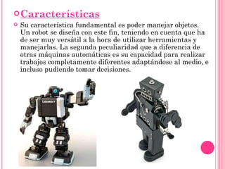 Características Su característica fundamental es poder manejar objetos. Un robot se diseña con este fin, teniendo en cuenta que ha de ser muy versátil a la hora de utilizar herramientas y manejarlas. La segunda peculiaridad que a diferencia de otras máquinas automáticas es su capacidad para realizar trabajos completamente diferentes adaptándose al medio, e incluso pudiendo tomar decisiones. 