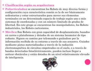 Clasificación según su arquitectura Poliarticulados :  se encuentran los Robots de muy diversa forma y configuración cuya característica común es la de ser básicamente sedentarios y estar estructurados para mover sus elementos terminales en un determinado espacio de trabajo según uno o más sistemas de coordenadas y con un número limitado de grados de libertad. En este grupo se encuentran los manipuladores, los Robots industriales, los Robots cartesianos. Móviles :  Son Robots con gran capacidad de desplazamiento, basados en carros o plataformas y dotados de un sistema locomotor de tipo rodante. Siguen su camino por telemando o guiándose por la información recibida de su entorno a través de sus sensores. Guiados mediante pistas materializadas a través de la radiación electromagnética de circuitos empotrados en el suelo, o a través de bandas detectadas fotoeléctricamente, pueden incluso llegar a sortear obstáculos y están dotados de un nivel relativamente elevado de inteligencia. 