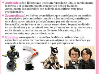Androides :   Son Robots que intentan reproducir total o parcialmente la forma y el comportamiento cinemática del ser humano. Actualmente los androides son todavía dispositivos muy poco evolucionados. Zoomórficos :   Los Robots zoomórficos, que considerados en sentido no restrictivo podrían incluir también a los androides, constituyen una clase caracterizada principalmente por sus sistemas de locomoción que imitan a los diversos seres vivos. Se pueden dividir en caminadores y no caminadores: los primeros son muy numeroso y están siendo experimentados en diversos laboratorios; y los segundos: está muy poco evolucionado. Híbridos :   corresponden a aquellos de difícil clasificación cuya estructura se sitúa en combinación con alguna de las anteriores ya expuestas, bien sea por conjunción o por yuxtaposición.  