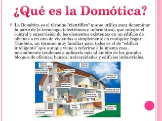 La Domótica es el término " científico " que se utiliza para denominar la parte de la tecnología (electrónica e informática), que integra el control y supervisión de los elementos existentes en un edificio de oficinas o en uno de viviendas o simplemente en cualquier hogar. También, un término muy familiar para todos es el de "edificio inteligente" que aunque viene a referirse a la misma cosa, normalmente tendemos a aplicarlo más al ámbito de los grandes bloques de oficinas, bancos, universidades y edificios industriales. 