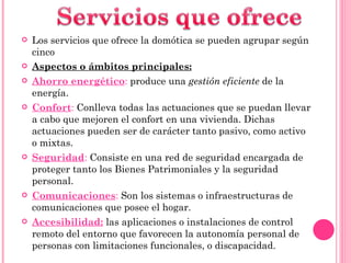 Los servicios que ofrece la domótica se pueden agrupar según cinco Aspectos o ámbitos principales: Ahorro energético :  produce una  gestión eficiente  de la energía. Confort :  Conlleva todas las actuaciones que se puedan llevar a cabo que mejoren el confort en una vivienda. Dichas actuaciones pueden ser de carácter tanto pasivo, como activo o mixtas. Seguridad :  Consiste en una red de seguridad encargada de proteger tanto los Bienes Patrimoniales y la seguridad personal. Comunicaciones :  Son los sistemas o infraestructuras de comunicaciones que posee el hogar. Accesibilidad:   las aplicaciones o instalaciones de control remoto del entorno que favorecen la autonomía personal de personas con limitaciones funcionales, o discapacidad. 