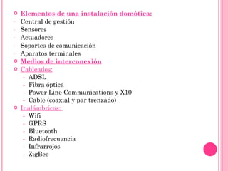 Elementos de una instalación domótica: Central de gestión Sensores Actuadores Soportes de comunicación Aparatos terminales Medios de interconexión Cableados:   -  ADSL -  Fibra óptica -  Power Line Communications y X10 -  Cable (coaxial y par trenzado) Inalámbricos:  -  Wifi -  GPRS -  Bluetooth -  Radiofrecuencia -  Infrarrojos -  ZigBee 