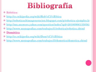 Robótica: http://es.wikipedia.org/wiki/Rob%C3%B3tica http://roboticaultimageneracion.blogspot.com/p/robotica-ejemplos.html http://mx.answers.yahoo.com/question/index?qid=20100906135056AAuEPK4 http://www.monografias.com/trabajos31/robotica/robotica.shtml Domótica http://es.wikipedia.org/wiki/Dom%C3%B3tica http://www.monografias.com/trabajos35/domotica/domotica.shtml 