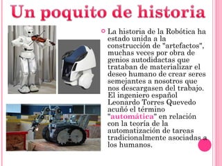La historia de la Robótica ha estado unida a la construcción de "artefactos", muchas veces por obra de genios autodidactas que trataban de materializar el deseo humano de crear seres semejantes a nosotros que nos descargasen del trabajo. El ingeniero español Leonardo Torres Quevedo acuñó el término " automática " en relación con la teoría de la automatización de tareas tradicionalmente asociadas a los humanos. 