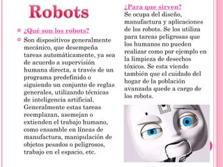 ¿Qué son los robots? Son  dispositivos generalmente mecánico, que desempeña tareas automáticamente, ya sea de acuerdo a supervisión humana directa, a través de un programa predefinido o siguiendo un conjunto de reglas generales, utilizando técnicas de inteligencia artificial. Generalmente estas tareas reemplazan, asemejan o extienden el trabajo humano, como ensamble en líneas de manufactura, manipulación de objetos pesados o peligrosos, trabajo en el espacio, etc. ¿Para que sirven? Se ocupa del diseño, manufactura y aplicaciones de los robots. Se los utiliza para tareas peligrosas que los humanos no pueden realizar como por ejemplo en la limpieza de desechos tóxicos. Se esta viendo también que el cuidado del hogar de la población avanzada quede a cargo de los robots. 