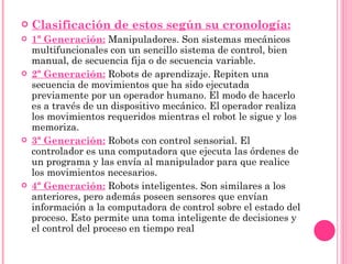 Clasificación de estos según su cronología: 1ª Generación:   Manipuladores. Son sistemas mecánicos multifuncionales con un sencillo sistema de control, bien manual, de secuencia fija o de secuencia variable. 2ª Generación:   Robots de aprendizaje. Repiten una secuencia de movimientos que ha sido ejecutada previamente por un operador humano. El modo de hacerlo es a través de un dispositivo mecánico. El operador realiza los movimientos requeridos mientras el robot le sigue y los memoriza. 3ª Generación:   Robots con control sensorial. El controlador es una computadora que ejecuta las órdenes de un programa y las envía al manipulador para que realice los movimientos necesarios. 4ª Generación:   Robots inteligentes. Son similares a los anteriores, pero además poseen sensores que envían información a la computadora de control sobre el estado del proceso. Esto permite una toma inteligente de decisiones y el control del proceso en tiempo real 