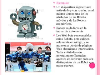 Ejemplos: Un dispositivo segmentado articulado y con ruedas, es al mismo tiempo uno de los atributos de los Robots móviles y de los Robots zoomórficos. Robots soldadores en la industria automotriz Los Web bots son conocidos como Robots, pero existen solamente en código, y se mueven a través de páginas Web obteniendo información. Tales entidades son normalmente llamadas agentes de software para ser distinguidos de un Robot que posee cuerpo. 