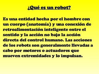 ¿Qué es un robot? Es una entidad hecha por el hombre con un cuerpo (anatomía) y una conexión de retroalimentación inteligente entre el sentido y la acción no bajo la acción directa del control humano. Las acciones de los robots son generalmente llevadas a cabo por motores o actuadores que mueven extremidades y lo impulsan. 