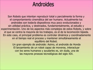 Son Robots que intentan reproducir total o parcialmente la forma y  el comportamiento cinemática del ser humano. Actualmente los  androides son todavía dispositivos muy poco evolucionados y  sin utilidad práctica, y destinados, fundamentalmente, al estudio y  experimentación.  Uno de los aspectos más complejos de estos Robots, y sobre  el que se centra la mayoría de los trabajos, es el de la locomoción bípeda. En este caso, el principal problema es controlar dinámica y coordinadamente en el tiempo real el proceso y mantener simultáneamente el  equilibrio del Robot.  Un gran ejemplo de androide: Asimo, el androide de Honda El lanzamiento de un robot capaz de moverse, interactuar con los seres humanos y ayudarles es, sin duda, una de las mayores proezas tecnológicas del siglo XIX.  Androides 
