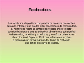 Los robots son dispositivos compuestos de censores que reciben  datos de entrada y que pueden estar conectados a la computadora. El nombre de robots es tomado del vocablo checo "robota"  que significa siervo y que es idéntico al término ruso que significa  trabajo arduo, repetitivo y monótono, y lo usó por primera vez  el escritor Karel Capek en 1917 para referirse en su obras  a máquinas con forma humanoide. Deriva de "robotnik"  que define al esclavo de trabajo. Robotos 