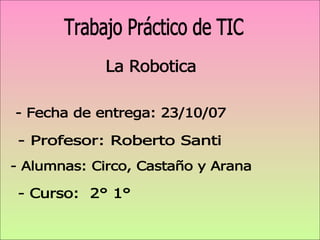 La Robotica Trabajo Práctico de TIC - Alumnas: Circo, Castaño y Arana - Profesor: Roberto Santi - Curso:  2° 1°  - Fecha de entrega: 23/10/07  