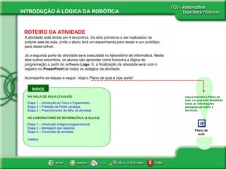 ÍNDICE ! ROTEIRO DA ATIVIDADE A atividade está divida em 4 encontros. Os dois primeiros a ser realizados na própria sala de aula, onde o aluno terá um experimento para testar e um protótipo para desenvolver. Já a segunda parte da atividade será executada no laboratório de informática. Neste dois outros encontros, os alunos vão aprender como funciona a lógica de programação a partir do software  Logo . E, a finalização da atividade será com o registro no  PowerPoint  de todos os estágios da atividade.  Acompanhe as etapas a seguir. Veja o  Plano de aula  e boa sorte!  Leia e imprima o Plano de aula, na qual está detalhado todas as informações pedagógicas sobre a atividade.  NA SALA DE AULA (3 AULAS) Etapa 1 – Introdução ao Tema e Experimento Etapa 2 – Protótipo da Ponte Levadiça Etapa 3 – Preenchimento da folha de atividade NO LABORATÓRIO DE INFORMÁTICA (4 AULAS) Etapa 1 – Introdução à lógica  programacional Etapa 2 – Montagem dos registros Etapa 3 – Conclusão da atividade créditos Plano de aula 