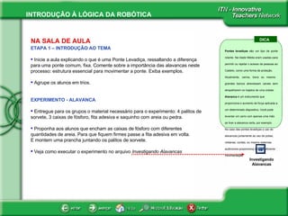 NA SALA DE AULA ETAPA 1 – INTRODUÇÃO AO TEMA Inicie a aula explicando o que é uma Ponte Levadiça, ressaltando a diferença para uma ponte comum, fixa. Comente sobre a importância das alavancas neste processo: estrutura essencial para movimentar a ponte. Exiba exemplos.  Agrupe os alunos em trios. EXPERIMENTO - ALAVANCA Entregue para os grupos o material necessário para o experimento: 4 palitos de sorvete, 3 caixas de fósforo, fita adesiva e saquinho com areia ou pedra. Proponha aos alunos que encham as caixas de fósforo com diferentes quantidades de areia. Para que fiquem firmes passe a fita adesiva em volta.  E montem uma prancha juntando os palitos de sorvete.  Veja como executar o experimento no arquivo  Investigando Alavancas DICA Pontes levadiças  são um tipo de ponte rolante. Na Idade Média eram usadas para permitir ou rejeitar o acesso de pessoas ao Castelo, como uma forma de proteção. Atualmente, carros, trens ou mesmo  grandes barcos atravessam canais sem atrapalharem os trajetos de uma cidade.  Alavanca  é um instrumento que proporciona o aumento de força aplicada a um determinado dispositivo, Você pode levantar um carro com apenas uma mão se tiver a alavanca certa, por exemplo. No caso das pontes levadiças o uso de alavancas juntamente ao uso de polias, roldanas, cordas, ou mesmo sistemas autônomos proporciona a fácil e eficiente movimentação.  . Investigando Alavancas 