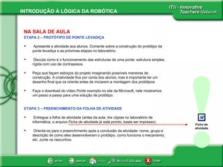 ! Ficha de atividade NA SALA DE AULA ETAPA 2 – PROTÓTIPO DE PONTE LEVADIÇA Apresente a atividade aos alunos. Comente sobre a construção do protótipo da ponte levadiça e as próximas etapas no laboratório. Discuta como é o funcionamento das estruturas de uma ponte: estrutura simples, rígida com uso de contrapesos.  Peça que façam esboços do projeto imaginando possíveis maneiras de construção. A criatividade fica por conta dos alunos, mas é importante ter um desenho final que os oriente antes de iniciarem a montagem dos protótipos.  Faça o download do vídeo  Ponte exemplo  no site da Microsoft, nele mostramos um passo a passo para uma solução de protótipo. ETAPA 3 – PREENCHIMENTO DA FOLHA DE ATIVIDADE Entregue a folha de atividade (antes da aula, tire cópias no laboratório de informática, o arquivo  Ficha de atividade  já está pronto, basta ser impresso). Oriente-os para o preenchimento após a conclusão da atividade: nome, grupo e descrição de como eles desenvolveram o protótipo, como funciona o mecanismo, etc. Junte os rascunhos. 