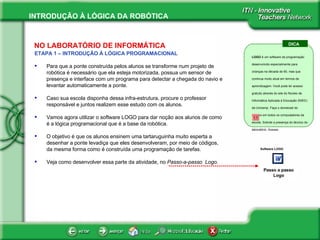 NO LABORATÓRIO DE INFORMÁTICA ETAPA 1 – INTRODUÇÃO À LÓGICA PROGRAMACIONAL Para que a ponte construída pelos alunos se transforme num projeto de robótica é necessário que ela esteja motorizada, possua um sensor de presença e interface com um programa para detectar a chegada do navio e levantar automaticamente a ponte. Caso sua escola disponha dessa infra-estrutura, procure o professor responsável e juntos realizem esse estudo com os alunos. Vamos agora utilizar o software LOGO para dar noção aos alunos de como é a lógica programacional que é a base da robótica.  O objetivo é que os alunos ensinem uma tartaruguinha muito esperta a desenhar a ponte levadiça que eles desenvolveram, por meio de códigos, da mesma forma como é construída uma programação de tarefas.  Veja como desenvolver essa parte da atividade, no  Passo-a-passo  Logo. DICA LOGO  é um software de programação desenvolvido especialmente para crianças na década de 60, mas que continua muito atual em termos de aprendizagem. Você pode ter acesso gratuito através do site do Núcleo de Informática Aplicada à Educação (NIED) da Unicamp. Faça o donwload do arquivo em todos os computadores da escola. Solicite a presença do técnico do laboratório. Acesse: Software LOGO Passo a passo Logo 