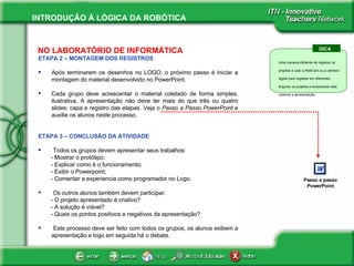 NO LABORATÓRIO DE INFORMÁTICA ETAPA 2 – MONTAGEM DOS REGISTROS Após terminarem os desenhos no LOGO, o próximo passo é iniciar a montagem do material desenvolvido no PowerPoint. Cada grupo deve acrescentar o material coletado de forma simples, ilustrativa. A apresentação não deve ter mais do que três ou quatro slides: capa e registro das etapas. Veja o  Passo a Passo PowerPoint  e auxilie os alunos neste processo. ETAPA 3 – CONCLUSÃO DA ATIVIDADE Todos os grupos devem apresentar seus trabalhos:  - Mostrar o protótipo; - Explicar como é o funcionamento; - Exibir o Powerpoint; - Comentar a experiencia como programador no Logo. Os outros alunos também devem participar.  - O projeto apresentado é criativo? - A solução é viável? - Quais os pontos positivos e negativos da apresentação?  Este processo deve ser feito com todos os grupos, os alunos exibem a apresentação e logo em seguida há o debate. DICA Uma maneira eficiente de registrar os projetos é usar a WebCam ou a câmera digital para registrar em diferentes ângulos os projetos e acrescentar este material a apresentação.  Passo a passo PowerPoint 