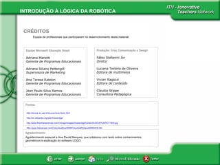 Equipe de profissionais que participaram no desenvolvimento deste material:   CRÉDITOS Equipe Microsoft Educação Brasil Adriana Manetti Gerente de Programas Educacionais Adriana Siliano Pettengill Supervisora de Marketing Ana Teresa Ralston Gerente de Programas Educacionais   Jean Paulo Silva Ramos  Gerente de Programas Educacionais Produção: Criax Comunicação e Design Fábio Stefanini Jor Diretor   Luciana Tenório de Oliveira Editora de multimeios Vivian Ragazzi Editora de conteúdo Claudia Stippe Consultora Pedagógica Fontes: Agradecimento  Agradecimento especial a Ana Paula Marques, que colaborou com texto sobre conhecimentos geométricos e explicação do software LOGO.  http://educar.sc.usp.br/youcan/lever/lever.html http://en.wikipedia.org/wiki/Drawbridge http://www.friedmanarchives.com/Chicago/images/Drawbridge%20and%20City%20PICT1603.jpg http://www. bobvanleer . com/ColumbiaRiver2005/ColumbiaPortland20050416 . htm 