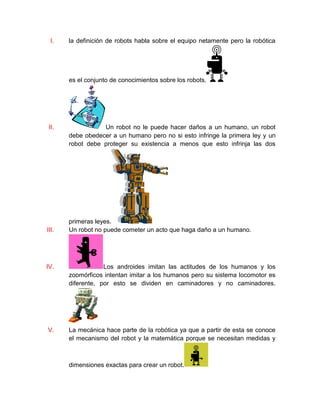 I. la definición de robots habla sobre el equipo netamente pero la robótica
es el conjunto de conocimientos sobre los robots.
II. Un robot no le puede hacer daños a un humano, un robot
debe obedecer a un humano pero no si esto infringe la primera ley y un
robot debe proteger su existencia a menos que esto infrinja las dos
primeras leyes.
III. Un robot no puede cometer un acto que haga daño a un humano.
IV. Los androides imitan las actitudes de los humanos y los
zoomórficos intentan imitar a los humanos pero su sistema locomotor es
diferente, por esto se dividen en caminadores y no caminadores.
V. La mecánica hace parte de la robótica ya que a partir de esta se conoce
el mecanismo del robot y la matemática porque se necesitan medidas y
dimensiones exactas para crear un robot.