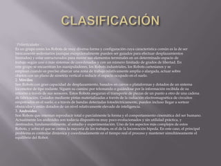 'Poliarticulados :
Es un grupo están los Robots de muy diversa forma y configuración cuya característica común es la de ser
básicamente sedentarios (aunque excepcionalmente pueden ser guiados para efectuar desplazamientos
limitados) y estar estructurados para mover sus elementos terminales en un determinado espacio de
trabajo según uno o más sistemas de coordenadas y con un número limitado de grados de libertad. En
este grupo se encuentran los manipuladores, los Robots industriales, los Robots cartesianos y se
emplean cuando es preciso abarcar una zona de trabajo relativamente amplia o alargada, actuar sobre
objetos con un plano de simetría vertical o reducir el espacio ocupado en el suelo.
2. Móviles
Son Robots con gran capacidad de desplazamiento, basados en carros o plataformas y dotados de un sistema
locomotor de tipo rodante. Siguen su camino por telemando o guiándose por la información recibida de su
entorno a través de sus sensores. Estos Robots aseguran el transporte de piezas de un punto a otro de una cadena
de fabricación. Guiados mediante pistas materializadas a través de la radiación electromagnética de circuitos
empotrados en el suelo, o a través de bandas detectadas fotoeléctricamente, pueden incluso llegar a sortear
obstáculos y están dotados de un nivel relativamente elevado de inteligencia.
3. Androides
Son Robots que intentan reproducir total o parcialmente la forma y el comportamiento cinemática del ser humano.
Actualmente los androides son todavía dispositivos muy poco evolucionados y sin utilidad práctica, y
destinados, fundamentalmente, al estudio y experimentación. Uno de los aspectos más complejos de estos
Robots, y sobre el que se centra la mayoría de los trabajos, es el de la locomoción bípeda. En este caso, el principal
problema es controlar dinámica y coordinadamente en el tiempo real el proceso y mantener simultáneamente el
equilibrio del Robot.
 