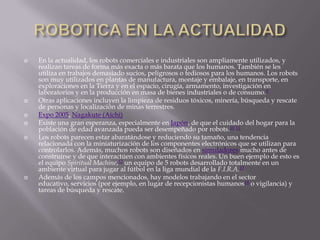    En la actualidad, los robots comerciales e industriales son ampliamente utilizados, y
    realizan tareas de forma más exacta o más barata que los humanos. También se les
    utiliza en trabajos demasiado sucios, peligrosos o tediosos para los humanos. Los robots
    son muy utilizados en plantas de manufactura, montaje y embalaje, en transporte, en
    exploraciones en la Tierra y en el espacio, cirugía, armamento, investigación en
    laboratorios y en la producción en masa de bienes industriales o de consumo.9
   Otras aplicaciones incluyen la limpieza de residuos tóxicos, minería, búsqueda y rescate
    de personas y localización de minas terrestres.
   Expo 2005, Nagakute (Aichi)
   Existe una gran esperanza, especialmente en Japón, de que el cuidado del hogar para la
    población de edad avanzada pueda ser desempeñado por robots.10 11
   Los robots parecen estar abaratándose y reduciendo su tamaño, una tendencia
    relacionada con la miniaturización de los componentes electrónicos que se utilizan para
    controlarlos. Además, muchos robots son diseñados en simuladores mucho antes de
    construirse y de que interactúen con ambientes físicos reales. Un buen ejemplo de esto es
    el equipo Spiritual Machine,12 un equipo de 5 robots desarrollado totalmente en un
    ambiente virtual para jugar al fútbol en la liga mundial de la F.I.R.A.13
   Además de los campos mencionados, hay modelos trabajando en el sector
    educativo, servicios (por ejemplo, en lugar de recepcionistas humanos14 o vigilancia) y
    tareas de búsqueda y rescate.
 
