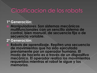 1ª Generación:
 Manipuladores. Son sistemas mecánicos
   multifuncionales con un sencillo sistema de
   control, bien manual, de secuencia fija o de
   secuencia variable.
2ª Generación:
 Robots de aprendizaje. Repiten una secuencia
   de movimientos que ha sido ejecutada
   previamente por un operador humano. El
   modo de hacerlo es a través de un dispositivo
   mecánico. El operador realiza los movimientos
   requeridos mientras el robot le sigue y los
   memoriza.
 
