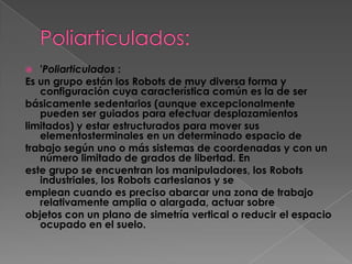   'Poliarticulados :
Es un grupo están los Robots de muy diversa forma y
   configuración cuya característica común es la de ser
básicamente sedentarios (aunque excepcionalmente
   pueden ser guiados para efectuar desplazamientos
limitados) y estar estructurados para mover sus
   elementosterminales en un determinado espacio de
trabajo según uno o más sistemas de coordenadas y con un
   número limitado de grados de libertad. En
este grupo se encuentran los manipuladores, los Robots
   industriales, los Robots cartesianos y se
emplean cuando es preciso abarcar una zona de trabajo
   relativamente amplia o alargada, actuar sobre
objetos con un plano de simetría vertical o reducir el espacio
   ocupado en el suelo.
 