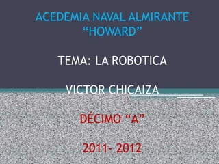 ACEDEMIA NAVAL ALMIRANTE
       “HOWARD”

   TEMA: LA ROBOTICA

    VICTOR CHICAIZA

      DÉCIMO “A”

       2011- 2012
 