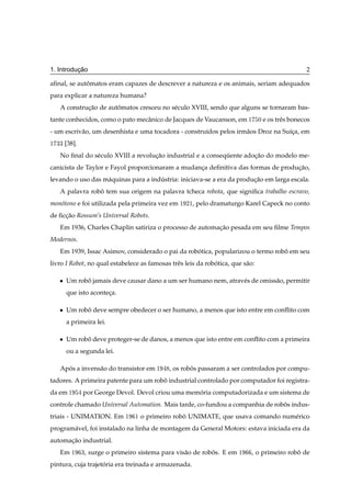 ¸˜
1. Introducao                                                                                      2

aﬁnal, se automatos eram capazes de descrever a natureza e os animais, seriam adequados
             ˆ
para explicar a natureza humana?
   A construcao de automatos cresceu no s´ culo XVIII, sendo que alguns se tornaram bas-
            ¸˜        ˆ                  e
tante conhecidos, como o pato mecˆ nico de Jacques de Vaucanson, em ½
                                 a                                               ¼ e os trˆ s bonecos
                                                                                          e
- um escriv˜ o, um desenhista e uma tocadora - constru´dos pelos irm˜ os Droz na Su´ca, em
           a                                          ı             a              ı¸
½ ¿¿   [38].
   No ﬁnal do s´ culo XVIII a revolucao industrial e a consequente adocao do modelo me-
               e                    ¸˜                       ¨        ¸˜
canicista de Taylor e Fayol proporcionaram a mudanca deﬁnitiva das formas de producao,
                                                  ¸                               ¸˜
levando o uso das m´ quinas para a industria: iniciava-se a era da producao em larga escala.
                   a                  ´                                 ¸˜
   A palavra robo tem sua origem na palavra tcheca robota, que signiﬁca trabalho escravo,
                ˆ
mon´ tono e foi utilizada pela primeira vez em ½
   o                                                  ¾½,   pelo dramaturgo Karel Capeck no conto
de ﬁccao Rossum’s Universal Robots.
     ¸˜
   Em 1936, Charles Chaplin satiriza o processo de automacao pesada em seu ﬁlme Tempos
                                                         ¸˜
Modernos.
   Em 1939, Issac Asimov, considerado o pai da robotica, popularizou o termo robo em seu
                                                  ´                             ˆ
livro I Robot, no qual estabelece as famosas trˆ s leis da robotica, que s˜ o:
                                               e              ´           a

   ¯   Um robo jamais deve causar dano a um ser humano nem, atrav´ s de omiss˜ o, permitir
             ˆ                                                   e           a
       que isto aconteca.
                      ¸

   ¯   Um robo deve sempre obedecer o ser humano, a menos que isto entre em conﬂito com
             ˆ
       a primeira lei.

   ¯   Um robo deve proteger-se de danos, a menos que isto entre em conﬂito com a primeira
             ˆ
       ou a segunda lei.

   Apos a invens˜ o do transistor em ½
     ´          a                               , os robos passaram a ser controlados por compu-
                                                        ˆ
tadores. A primeira patente para um robo industrial controlado por computador foi registra-
                                       ˆ
da em ½        por George Devol. Devol criou uma memoria computadorizada e um sistema de
                                                    ´
controle chamado Universal Automation. Mais tarde, co-fundou a companhia de robos indus-
                                                                               ˆ
triais - UNIMATION. Em          ½   ½   o primeiro robo UNIMATE, que usava comando num´ rico
                                                      ˆ                               e
program´ vel, foi instalado na linha de montagem da General Motors: estava iniciada era da
       a
automacao industrial.
      ¸˜
   Em ½        ¿,   surge o primeiro sistema para vis˜ o de robos. E em ½
                                                     a         ˆ              , o primeiro robo de
                                                                                              ˆ
pintura, cuja trajetoria era treinada e armazenada.
                    ´
 